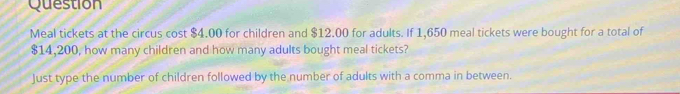 Question 
Meal tickets at the circus cost $4.00 for children and $12.00 for adults. If 1,650 meal tickets were bought for a total of
$14,200, how many children and how many adults bought meal tickets? 
Just type the number of children followed by the number of adults with a comma in between.