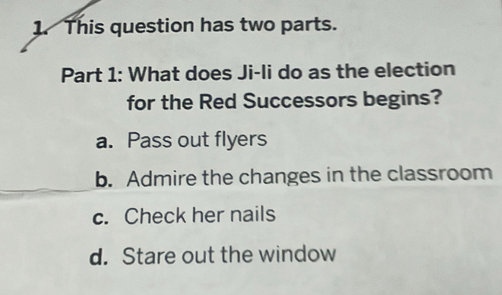 This question has two parts.
Part 1: What does Ji-li do as the election
for the Red Successors begins?
a. Pass out flyers
b. Admire the changes in the classroom
c. Check her nails
d. Stare out the window