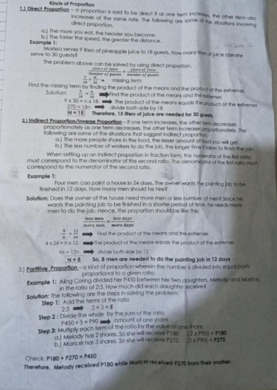 Kinds of Proportion
1.) Direct Proportion - a proportion is said to be drect if as one term increases, the other term also
direct proportion. increases at the same rate. The tollowing are some of the situations involving
a.] The more you eat, the heavier you become.
Example 1: b.] The faster the speed, the greater the distance.
serve to 30 guests? Marissa serves 9 liters of pineapple juice to 18 guests. How many lifers of juice con she
The problem above can be solved by using direct proportion.
Liters of Juive  Liters of Juice Nomber of guety Nunder of guesta
 9/10 = 8/10 to missing term
Find the missing term by finding the product of the means and the produc of the extremes
Solution:  4/18 = n/30  f ind the product of the means and the extremes .
9* 30=n* 18 == The product of the means equals the product of the extremes
270=18n divide both side by !
N=15 Therefore, 15 liters of juice are needed for 30 guest.
21 Indirect Proportion/Inveae Propodtion - if one term increases, the other tem decreases
proportionately as one term decreases, the other term increases proportionately. The
following are some of the situations that suggest indirect proportions
a.] The more people shore in the food, the lesser amount of food you will get.
b.] The less number of workers to do the job, the longer time it takes to finish the job
When setting up an indirect proportion in fraction form, the numerator of the firs ratio
must correspond to the denominator of the second ratio. The denominator of the first ratio mus
correspond to the numerator of the second ratio.
Example 1: Four men can paint a house in 24 days. The owner wants the painting job to be
finished in 12 days. How many men should he hire
Soilution: Does the owner of the house need more men or less number of ment Since he
want's the painting job to be finished in a shorter perlod of time, he needs more
men to do the job. Hence, the proportion should be like this:
hes frac m+ne merednisdays/meredays 
 4/n = 12/24  Find the product of the means and the extremes
4* 24=n* 12 The product of the means equals the product of the extremes
96=12n divide botth side by 12
N=8 So, 8 men are needed to do the painting job in 12 days
3.) Partitive Proportion- a kind of proportion wherein the number is divided into equal parts
proportional to a given ratio.
Examplie 1: Aling Coring divided her P450 between her two daughters. Melody and Maricel.
in the ratio of 2:3. How much did each daughter receive
Solution: The following are the steps in solving the problem:
Step 1: Add the terms of the ratio
2:3 2+3=5
Step 2 : Divide the whole by the sum of the ratio amount of one share
P450+5=P90
Step 3: Multiply each ferm of the ratio by the value of one share.
a.] Melody has 2 shares. So she will receive P180 (2* P90)=P180
b.) Maricel has 3 shares. So she will receive P270. |3* P90|=P270
Check: P180+P270=P450
Therefore, Melody received P180 while Maricel received P270 from their mother.