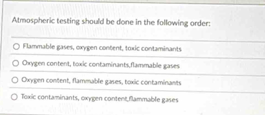 Atmospheric testing should be done in the following order:
Flammable gases, oxygen content, toxic contaminants
Oxygen content, toxic contaminants,flammable gases
Oxygen content, flammable gases, toxic contaminants
Toxic contaminants, oxygen content,flammable gases