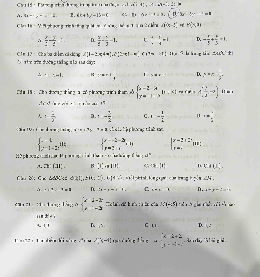 Phương trình đường trung trực của đoạn AB với A(1;5),B(-3;2) là
A. 8x+6y+13=0. B. 6x+8y+13=0. C. -8x+6y-13=0. D. 8x+6y-13=0.
Câu 16 : Viết phương trình tổng quát của đường thẳng đi qua 2 điểm A(0;-5) và B(3;0)
A.  x/3 - y/5 =1. B.  x/5 - y/3 =1. C.  x/5 + y/3 =1. D. - x/5 + y/3 =1.
Câu 17 : Cho ba điểm di động A(1-2m;4m),B(2m;1-m),C(3m-1;0). Gọi G là trọng tâm △ ABC thì
G nằm trên đường thẳng nào sau đây:
A. y=x-1. B. y=x+ 1/3 . C. y=x+1. D. y=x- 1/3 .
Câu 18 : Cho đường thẳng đ có phương trình tham số beginarrayl x=2-3t y=-1+2tendarray. (t∈ R) và điểm A( 7/2 ;-2). Điểm
A∈d ứng với giá trị nào của t?
A. t= 1/2 . t=- 3/2 . C. t=- 1/2 . D. t= 3/2 .
B.
Câu 19 : Cho đường thẳng a lambda^.· x+2y-2=0 và các hệ phương trình sau
beginarrayl x=4t y=1-2tendarray. (I);
beginarrayl x=-2-2t y=2+tendarray. (II);
beginarrayl x=2+2t y=tendarray. (III).
Hệ phương trình nào là phương trình tham số củađường thẳng d ?
A. Chi(III). B. (I)va(II). C. Chi(I ) . D. Chi (II) .
Câu 20: Cho △ ABC có A(1;1),B(0;-2),C(4;2). Viết ptrình tổng quát của trung tuyến AM .
A. x+2y-3=0. B. 2x+y-3=0. C. x-y=0. D. x+y-2=0.
Câu 21 : Cho đường thẳng Delta :beginarrayl x=2-3t y=1+2tendarray.. Hoành độ hình chiếu của M(4;5) trên ∠ 1 gần nhất với số nào
sau đây ?
A. 1, 3 . B. 1, 5 . C. 1,1 . D. 1, 2 .
Câu 22 : Tìm điểm đối xứng A'ciaA(3;-4) qua đường thẳng d:beginarrayl x=2+2t y=-1-tendarray.. Sau đây là bài giải: