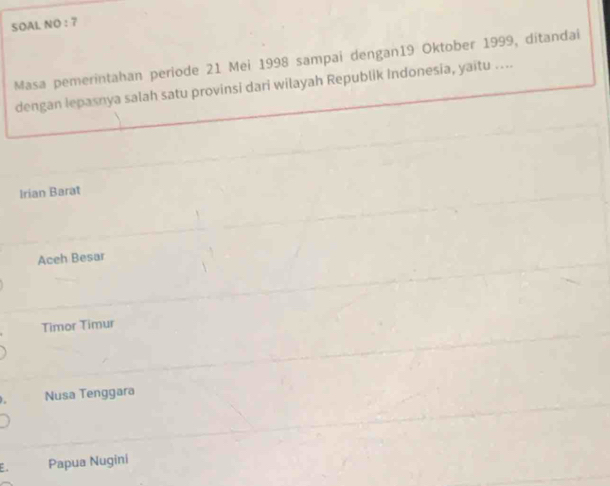 SOAL NO : 7
Masa pemerintahan periode 21 Mei 1998 sampai dengan19 Oktober 1999, ditandai
dengan lepasnya salah satu provinsi dari wilayah Republik Indonesia, yaitu ....
Irian Barat
Aceh Besar
Timor Timur
Nusa Tenggara
E Papua Nugini