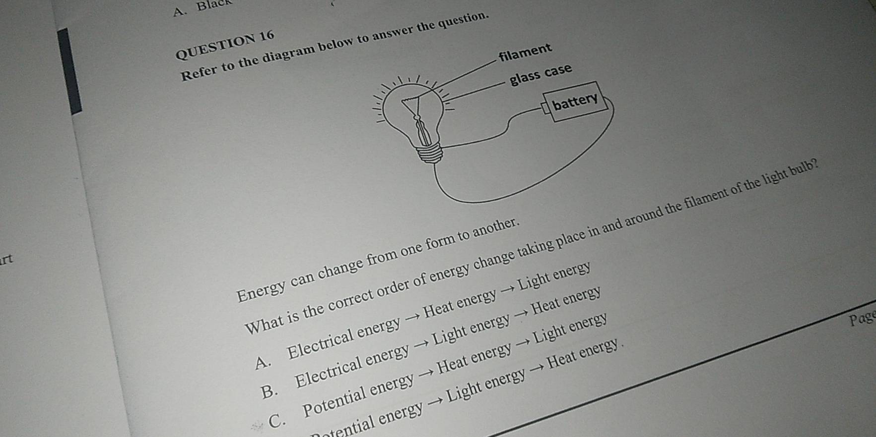 Black
QUESTION 16
Refer to the diagram belowwer the question.
What is the correct order of energy change taking place in and around the filament of the light bull
Energy can change from one form to another
rt
A. Electrical energy → Heat energy → Light energ
Page
B. Electrical energy → Light energy → Heat energy
C. Potential energy → Heat energy → Light energy
ential n rg Light energy → Hea energy