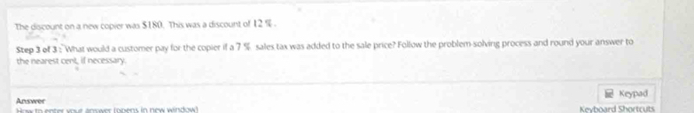 The discount on a new copier was $180. This was a discount of 12 %. 
Step 3 of 3 : What would a customer pay for the copier if a 7 % sales tax was added to the sale price? Follow the problem-solving process and round your answer to 
the nearest cent. if necessary 
Answer 
How to enter your answer (onens in now window! Kevhoard Shortruts Keypad