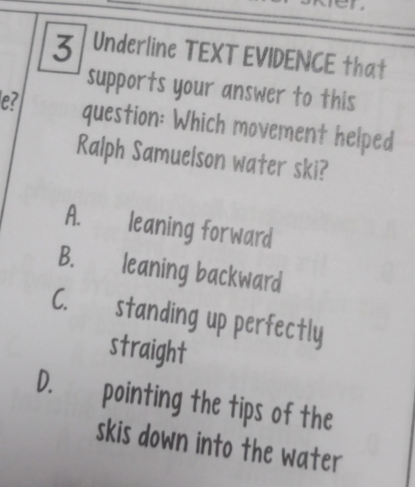 en
3 Underline TEXT EVIDENCE that
supports your answer to this
e? question: Which movement helped
Ralph Samuelson water ski?
A. leaning forward
B. leaning backward
C. standing up perfectly
straight
D. pointing the tips of the
skis down into the water