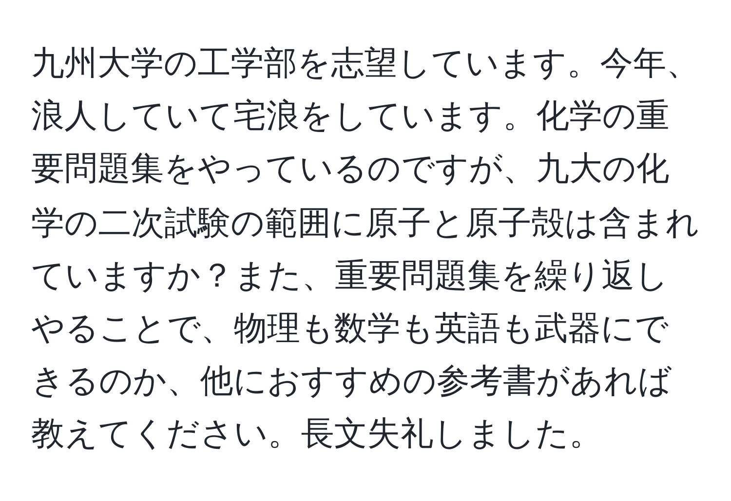 九州大学の工学部を志望しています。今年、浪人していて宅浪をしています。化学の重要問題集をやっているのですが、九大の化学の二次試験の範囲に原子と原子殻は含まれていますか？また、重要問題集を繰り返しやることで、物理も数学も英語も武器にできるのか、他におすすめの参考書があれば教えてください。長文失礼しました。