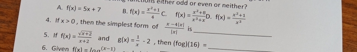 clions either odd or even or neither?
A. f(x)=5x+7 B. f(x)= (x^2+1)/4 C.f(x)= (x^2+8)/x^3+x D.f(x)= (x^2+1)/x^3 
4. If x>0 , then the simplest form of  (x-4|x|)/|x|  is
5. If f(x)= (sqrt(x+2))/x+2  and g(x)= 1/x -2 , then (fog)(16)= _ _ 
6. Given f(x)=log^((x-1))