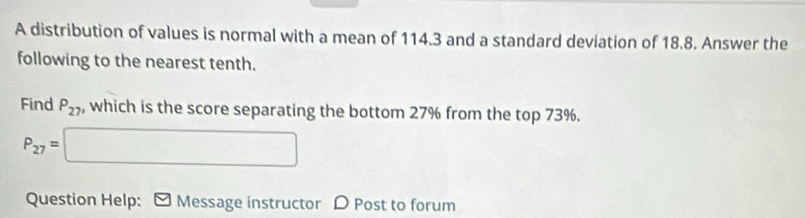 A distribution of values is normal with a mean of 114.3 and a standard deviation of 18.8. Answer the 
following to the nearest tenth. 
Find P_27 , which is the score separating the bottom 27% from the top 73%.
P_27=□
Question Help: ] Message instructor D Post to forum