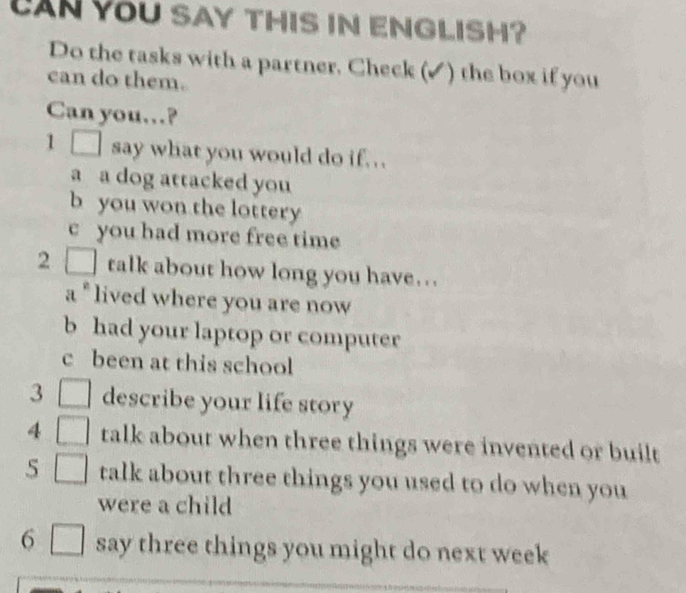 LAN YOU SAY THIS IN ENGLISH? 
Do the tasks with a partner. Check (✓) the box if you 
can do them. 
Can you…? 
1[ say what you would do if.. . 
a a dog attacked you 
b you won the lottery 
c you had more free time 
2 talk about how long you have... 
a " lived where you are now 
b had your laptop or computer 
c been at this school 
3 describe your life story 
4 talk about when three things were invented or built 
5 talk about three things you used to do when you 
were a child 
6 say three things you might do next week