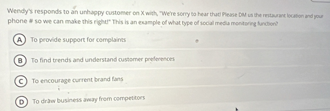 Wendy's responds to an unhappy customer on X with, "We're sorry to hear that! Please DM us the restaurant location and your
phone # so we can make this right!" This is an example of what type of social media monitoring function?
A To provide support for complaints
B  To find trends and understand customer preferences
C To encourage current brand fans
D To draw business away from competitors