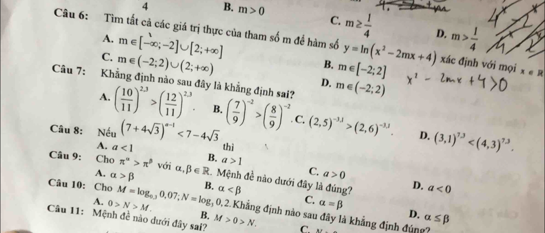 4
B. m>0
C. m≥  1/4 
D.
A. m∈ [-∈fty ;-2]∪ [2;+∈fty ] m> 1/4 
Câu 6: Tìm tất cả các giá trị thực của tham số m để hàm số y=ln (x^2-2mx+4) xác định với mọi x∈ R
C. m∈ (-2;2)∪ (2;+∈fty )
B. m∈ [-2;2]
Câu 7: Khẳng định nào sau đây là khẳng định sai?
D. m∈ (-2;2)
A. ( 10/11 )^2,3>( 12/11 )^2,3. B. ( 7/9 )^-2>( 8/9 )^-2. C. (2,5)^-3.1>(2,6)^-3.1. (3,1)^7.3 . 
D.
Câu 8: Nếu (7+4sqrt(3))^a-1<7-4sqrt(3) thì
A. a<1</tex>
B. a>1
Câu 9: Cho π^(alpha)>π^(beta) với alpha ,beta ∈ R. Mệnh đề nào dưới đây là đúng?
C. a>0 D.
Câu 10: Cho M=log _0.30,07; N=log _30,2 B. alpha a<0</tex>
A. alpha >beta C. alpha =beta
A. 0>N>M. B.
D. alpha ≤ beta
12.Khẳng định nào sau đây là khẳng định đúng?
Câu 11: Mệnh đề nào dưới đây sai? M>0>N. C. AI