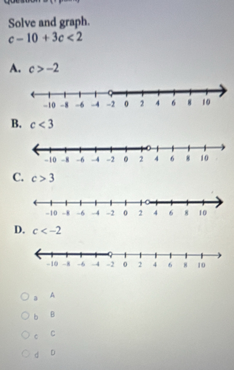 Solve and graph.
c-10+3c<2</tex>
A. c>-2
B. c<3</tex>
C. c>3
D. c
a A
b B
C C
d D