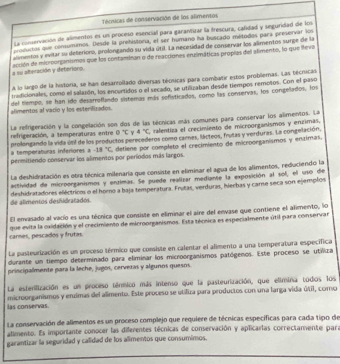 Técnicas de conservación de los alimentos
La conservación de alimentos es un proceso esencial para garantizar la frescura, calidad y seguridad de los
productos que consumimos. Desde la prehistoria, el ser humano ha buscado métodos para preservar los
alimentos y evitar su deterioro, prolongando su vida útil. La necesidad de conservar los alimentos surge de la
acción de microorganismos que los contaminan o de reacciones enzimáticas propias del alimento, lo que lleva
a su alteración y deterioro.
A lo largo de la historia, se han desarrollado diversas técnicas para combatir estos problemas. Las técnicas
tradicionales, como el salazón, los encurtidos o el secado, se utilizaban desde tiempos remotos. Con el paso
del tiempo, se han ido desarrollando sistemas más sofisticados, como las conservas, los congelados, los
alimentos al vacío y los esterilizados.
La refrigeración y la congelación son dos de las técnicas más comunes para conservar los alimentos. La
refrigeración, a temperaturas entre 0°C γ 4°C, , ralentiza el crecimiento de microorganismos y enzimas,
prolongando la vida útil de los productos perecederos como carnes, lácteos, frutas y verduras. La congelación,
a temperaturas inferiores a -18°C , detiene por completo el crecimiento de microorganísmos y enzimas,
permitiendo conservar los alimentos por períodos más largos.
La deshidratación es otra técnica milenaria que consiste en eliminar el agua de los alimentos, reduciendo la
actividad de microorganismos y enzimas. Se puede realizar mediante la exposición al sol, el uso de
deshidratadores eléctricos o el horno a baja temperatura. Frutas, verduras, hierbas y carne seca son ejemplos
de alimentos deshidratados.
El envasado al vacío es una técnica que consiste en eliminar el aire del envase que contiene el alimento, lo
que evita la oxidación y el crecimiento de microorganismos. Esta técnica es especialmente útil para conservar
carnes, pescados y frutas.
La pasteurización es un proceso térmico que consiste en calentar el alimento a una temperatura específica
durante un tiempo determinado para eliminar los microorganismos patógenos. Este proceso se utiliza
principalmente para la leche, jugos, cervezas y algunos quesos.
La esterilización es un proceso térmico más intenso que la pasteurización, que elimina todos los
microorganismos y enzimas del alimento. Este proceso se utiliza para productos con una larga vida útil, como
las conservas.
La conservación de alimentos es un proceso complejo que requiere de técnicas específicas para cada tipo de
alimento. Es importante conocer las diferentes técnicas de conservación y aplicarias correctamente para
garantizar la seguridad y calidad de los alimentos que consumimos.