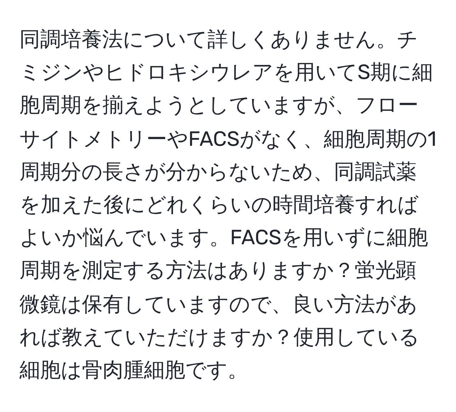 同調培養法について詳しくありません。チミジンやヒドロキシウレアを用いてS期に細胞周期を揃えようとしていますが、フローサイトメトリーやFACSがなく、細胞周期の1周期分の長さが分からないため、同調試薬を加えた後にどれくらいの時間培養すればよいか悩んでいます。FACSを用いずに細胞周期を測定する方法はありますか？蛍光顕微鏡は保有していますので、良い方法があれば教えていただけますか？使用している細胞は骨肉腫細胞です。