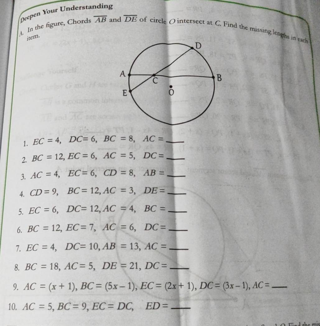 Deepen Your Understanding 
A. In the figure, Chords overline AB and overline DE of circle O intersect at C. Find the missing lengths in each 
item. 
1. EC=4, DC=6, BC=8, AC= _ 
2. BC=12, EC=6, AC=5, DC= _ 
3. AC=4, EC=6, CD=8, AB= _ 
4. CD=9, BC=12, AC=3, DE= _ 
5. EC=6, DC=12, AC=4, BC= _ 
6. BC=12, EC=7, AC=6, DC= _ 
7. EC=4, DC=10, AB=13, AC= _ 
8. BC=18, AC=5, DE=21, DC= _ 
9. AC=(x+1), BC=(5x-1), EC=(2x+1), DC=(3x-1), AC= _ 
10. AC=5, BC=9, EC=DC, ED= _