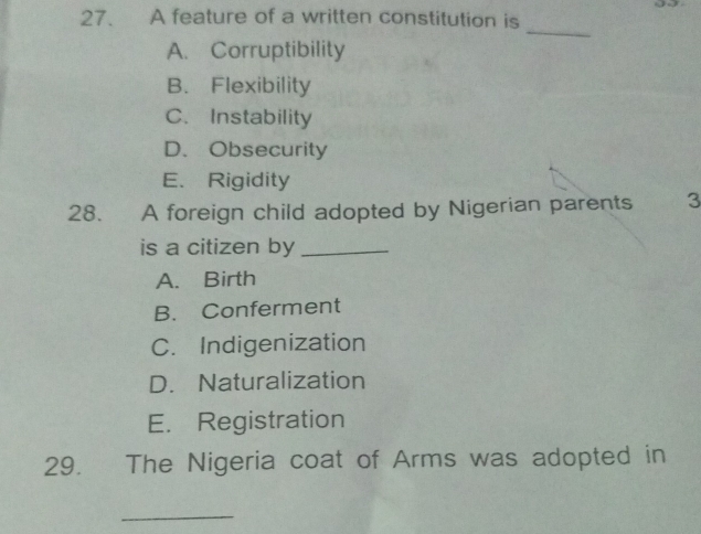 A feature of a written constitution is
_
A. Corruptibility
B. Flexibility
C. Instability
D. Obsecurity
E. Rigidity
28. A foreign child adopted by Nigerian parents 3
is a citizen by_
A. Birth
B. Conferment
C. Indigenization
D. Naturalization
E. Registration
29. The Nigeria coat of Arms was adopted in
_