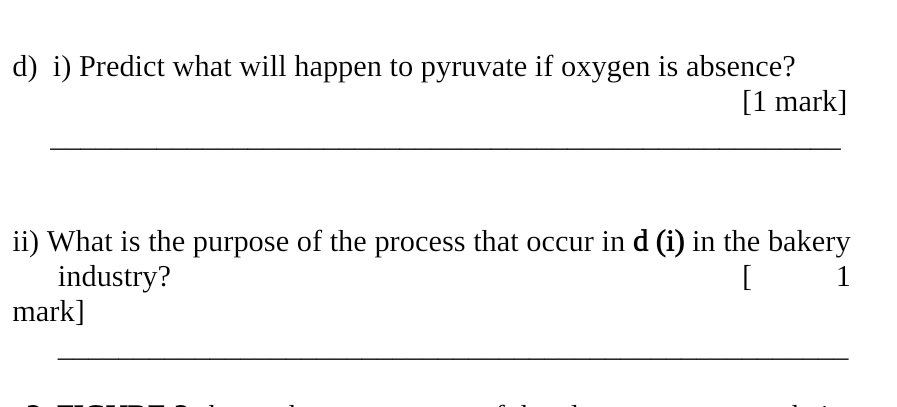 Predict what will happen to pyruvate if oxygen is absence? 
[1 mark] 
_ 
ii) What is the purpose of the process that occur in d (i) in the bakery 
industry? 1 
mark] 
_