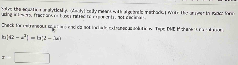 Solve the equation analytically. (Analytically means with algebraic methods.) Write the answer in exact form 
using integers, fractions or bases raised to exponents, not decimals. 
Check for extraneous solutions and do not include extraneous solutions. Type DNE if there is no solution.
ln (42-x^2)=ln (2-3x)
x=□