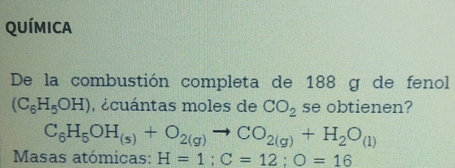 QUÍMICA 
De la combustión completa de 188 g de fenol
(C_6H_5OH) , ¿cuántas moles de CO_2 se obtienen?
C_6H_5OH_(s)+O_2(g)to CO_2(g)+H_2O_(1)
Masas atómicas: H=1; C=12; O=16