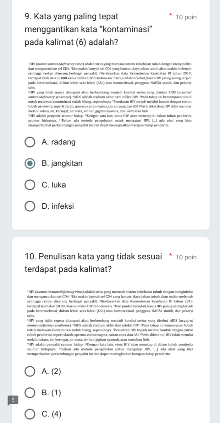 Kata yang paling tepat 10 poin
menggantikan kata “kontaminasi”
pada kalimat (6) adalah?
'HIV (human immunodeficiency virus) adalah virus yang merusak sistem kekebalan tubuh dengan menginfeksi
dan mengancurkan sel CD4. ²Jika makin banyak sel CD4 yang hancur, daya tahan tubuh akan makin melemah
sehingga rentan diserang berbagai penyakit. ³Berdasarkan data Kementerian Kesehatan RI tahun 2019,
terdapat lebih dari 50.000 kasus infeksi HIV di Indonesia. ªDari jumlah tersebut, kasus HIV paling sering terjadi
pada heteroseksual, diikuti lelaki seks lelaki (LSL) atau homoseksual, pengguna NAPZA suntik, dan pekerja
seks
⁵HIV yang tidak segera ditangani akan berkembang menjadi kondisi serius yang disebut AIDS (acquired
immunodeficiency syndrome). *AIDS adalah stadium akhir dari infeksi HIV. “Pada tahap ini kemampuan tubuh
untuk melawan kontaminasi sudah hilang, sepenuhnya. 7Penularan HIV terjadi melalui kontak dengan cairan
tubuh penderita, seperti darah, sperma, cairan vagina, cairan anus, dan ASI.*Perlu diketahui, HIV tidak menular
melalui udara, air, keringat, air mata, air liur, gigitan nyamuk, atau sentuhan fisik.
*HIV adalah penyakit seumur hidup. ¹°Dengan kata lain, virus HIV akan menetap di dalam tubuh penderita
seumur hidupnya. ''Belum ada metode pengobatan untuk mengatasi HIV, [...] ada obat yang bisa
memperlambat perkembangan penyakit ini dan dapat meningkatkan harapan hidup penderita.
A. radang
B. jangkitan
C. luka
D. infeksi
10. Penulisan kata yang tidak sesuai * 10 poin
terdapat pada kalimat?
¹HIV (humɑn immunodeficiency virus) adalah virus yang merusak sistem kekebalan tubuh dengan menginfeksi
dan mengancurkan sel CD4. ²Jika makin banyak sel CD4 yang hancur, daya tahan tubuh akan makin melemah
sehingga rentan diserang berbagai penyakit. ³Berdasarkan data Kementerian Kesehatan RI tahun 2019,
terdapat lebih dari 50.000 kasus infeksi HIV di Indonesia. †Dari jumlah tersebut, kasus HIV paling sering terjadi
pada heteroseksual, diikuti lelaki seks lelaki (LSL) atau homoseksual, pengguna NAPZA suntík, dan pekerja
seks.
*HIV yang tidak segera ditangani akan berkembang menjadi kondisi serius yang disebut AIDS (αcquired
immunodeficiency syndrome). *AIDS adalah stadium akhir dari infeksi HIV. “Pada tahap ini kemampuan tubuh
untuk melawan kontaminasi sudah hilang, sepenuhnya. 'Penularan HIV terjadi melalui kontak dengan cairan
tubuh penderita, seperti darah, sperma, cairan vagina, cairan anus, dan ASI. ªPerlu diketahui, HIV tidak menular
melalui udara, air, keringat, air mata, air liur, gigitan nyamuk, atau sentuhan fisik.
*HIV adalah penyakit seumur hidup. ²Dengan kata lain, virus HIV akan menetap di dalam tubuh penderita
seumur hidupnya. ¹'Belum ada metode pengobatan untuk mengatasi HIV, [...] ada obat yang bisa
memperlambat perkembangan penyakit ini dan dapat meningkatkan harapan hidup penderita.
A. (2)
B. (1)
!
C. (4)