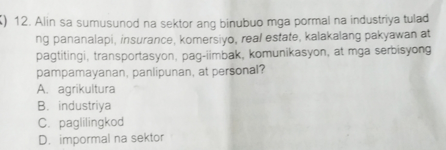 () 12. Alin sa sumusunod na sektor ang binubuo mga pormal na industriya tulad
ng pananalapi, insurance, komersiyo, real estate, kalakalang pakyawan at
pagtitingi, transportasyon, pag-iimbak, komunikasyon, at mga serbisyong
pampamayanan, panlipunan, at personal?
A. agrikultura
B. industriya
C. paglilingkod
D. impormal na sektor