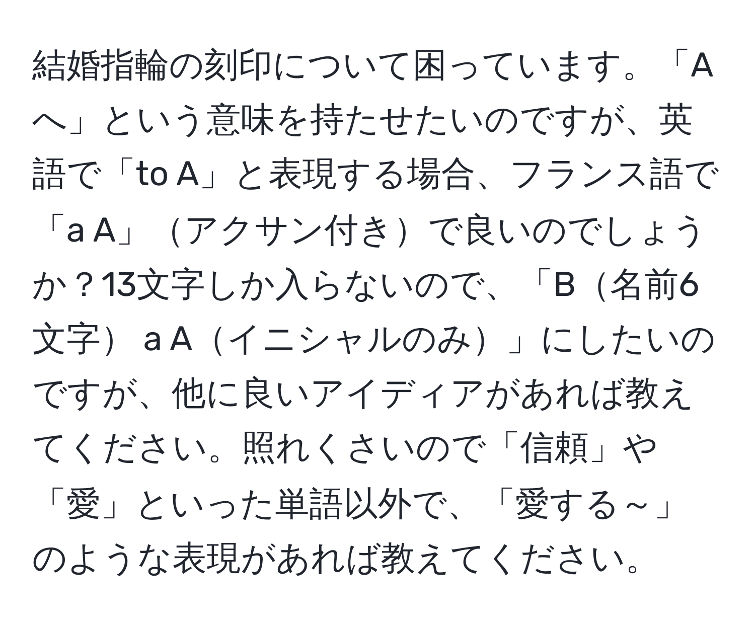 結婚指輪の刻印について困っています。「Aへ」という意味を持たせたいのですが、英語で「to A」と表現する場合、フランス語で「a A」アクサン付きで良いのでしょうか？13文字しか入らないので、「B名前6文字 a Aイニシャルのみ」にしたいのですが、他に良いアイディアがあれば教えてください。照れくさいので「信頼」や「愛」といった単語以外で、「愛する～」のような表現があれば教えてください。