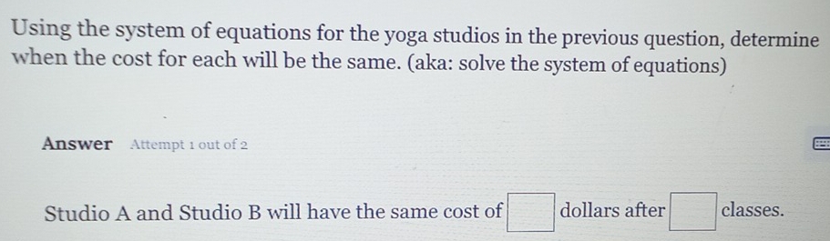 Using the system of equations for the yoga studios in the previous question, determine 
when the cost for each will be the same. (aka: solve the system of equations) 
Answer Attempt 1 out of 2 
Studio A and Studio B will have the same cost of □ dollars after □ classes.