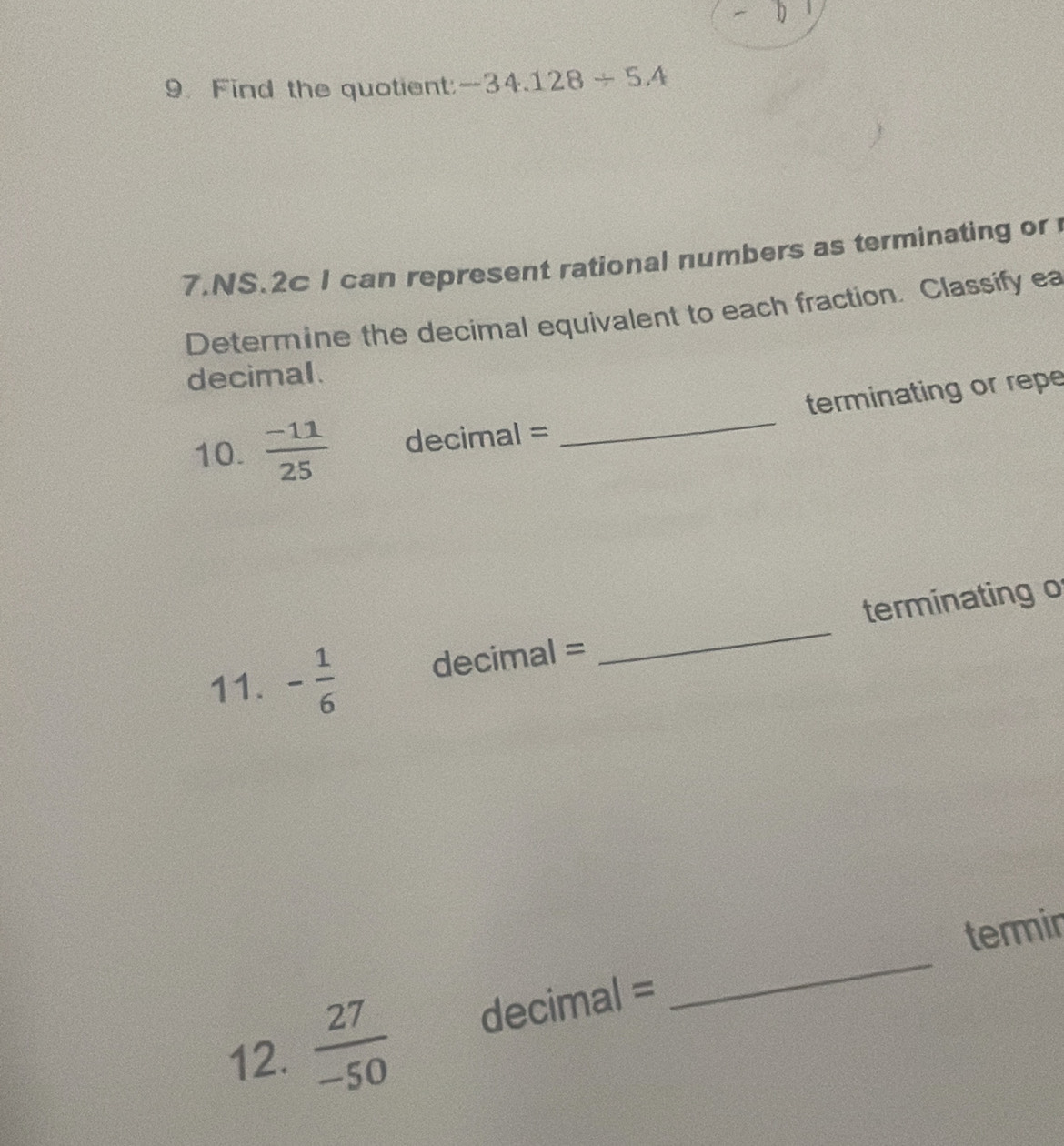 Find the quotient: -34.128/ 5.4
7.NS.2c I can represent rational numbers as terminating or 
Determine the decimal equivalent to each fraction. Classify ea 
decimal. 
10.  (-11)/25  decimal = _terminating or repe 
11. - 1/6  decimal = _terminating o 
_ 
termir 
12.  27/-50  decimal =