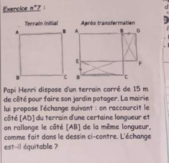 Exercice _ n°7 ; 
d 
2 
Papi Henri dispose d'un terrain carré de 15 m
de côté pour faire son jardin potager. La mairie 
lui propose l'échange suivant : on raccourcit le 
côté [ AD ] du terrain d'une certaine longueur et 
on rallonge le côté [ AB ] de la même longueur, 
comme fait dans le dessin ci-contre. L'échange 
est-il équitable ?