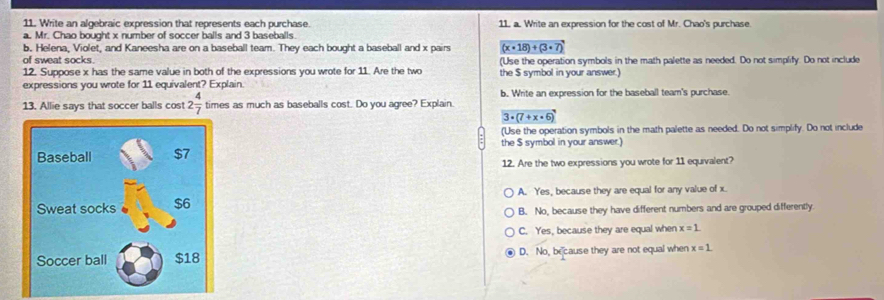Write an algebraic expression that represents each purchase. 11. a. Write an expression for the cost of Mr. Chao's purchase.
a. Mr. Chao bought x number of soccer balls and 3 baseballs.
b. Helena, Violet, and Kaneesha are on a baseball team. They each bought a baseball and x pairs (x· 18)+(3· 7)
of sweat socks. (Use the operation symbols in the math palette as needed. Do not simplify. Do not include
12. Suppose x has the same value in both of the expressions you wrote for 11. Are the two the $ symbol in your answer.)
expressions you wrote for 11 equivalent? Explain. b. Write an expression for the baseball team's purchase.
13. Allie says that soccer balls cost 2 4/7  times as much as baseballs cost. Do you agree? Explain.
3· (7+x· 6)
(Use the operation symbols in the math palette as needed. Do not simplify. Do not include
the $ symbol in your answer.)
12. Are the two expressions you wrote for 11 equivalent?
A. Yes, because they are equal for any value of x.
B. No, because they have different numbers and are grouped differently
C. Yes, because they are equal when x=1
D. No, because they are not equal when x=1