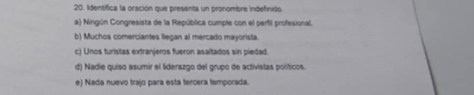 Identifica la oración que presenta un pronombre indefinido.
a) Ningún Congresista de la República cumple con el perfil profesional.
b) Muchos comerciantes llegan al mercado mayorista.
c) Unos turistas extranjeros fueron asaltados sin piedad.
d) Nadie quiso asumir el liderazgo del grupo de activistas políticos.
e) Nada nuevo trajo para esta tercera temporada.