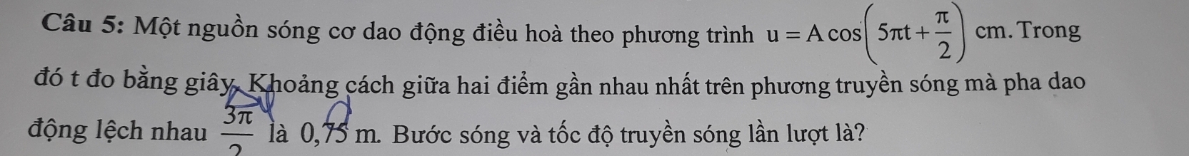 Một nguồn sóng cơ dao động điều hoà theo phương trình u=Acos (5π t+ π /2 ) cm. Trong 
đó t đo bằng giây, Khoảng cách giữa hai điểm gần nhau nhất trên phương truyền sóng mà pha dao 
động lệch nhau  3π /2  là 0,75 m. Bước sóng và tốc độ truyền sóng lần lượt là?