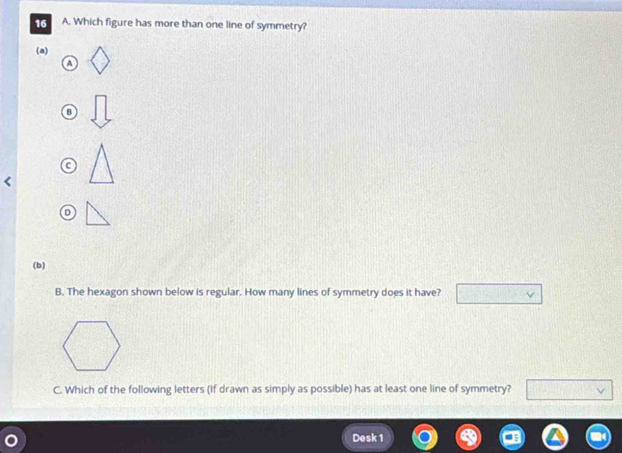 Which figure has more than one line of symmetry? 
(a) 
a 
B 
(b) 
B. The hexagon shown below is regular. How many lines of symmetry does it have? 
C. Which of the following letters (If drawn as simply as possible) has at least one line of symmetry? 
Desk 1