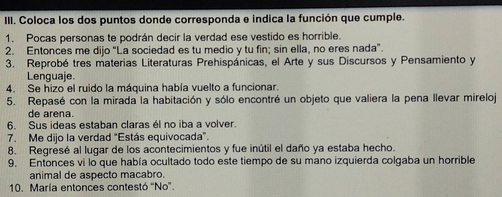 Coloca los dos puntos donde corresponda e indica la función que cumple. 
1. Pocas personas te podrán decir la verdad ese vestido es horrible. 
2. Entonces me dijo “La sociedad es tu medio y tu fin; sin ella, no eres nada”. 
3. Reprobé tres materias Literaturas Prehispánicas, el Arte y sus Discursos y Pensamiento y 
Lenguaje. 
4. Se hizo el ruido la máquina había vuelto a funcionar. 
5. Repasé con la mirada la habitación y sólo encontré un objeto que valiera la pena llevar mireloj 
de arena. 
6. Sus ideas estaban claras él no iba a volver. 
7. Me dijo la verdad “Estás equivocada”. 
8. Regresé al lugar de los acontecimientos y fue inútil el daño ya estaba hecho. 
9. Entonces vi lo que había ocultado todo este tiempo de su mano izquierda colgaba un horrible 
animal de aspecto macabro. 
10. María entonces contestó “No”.