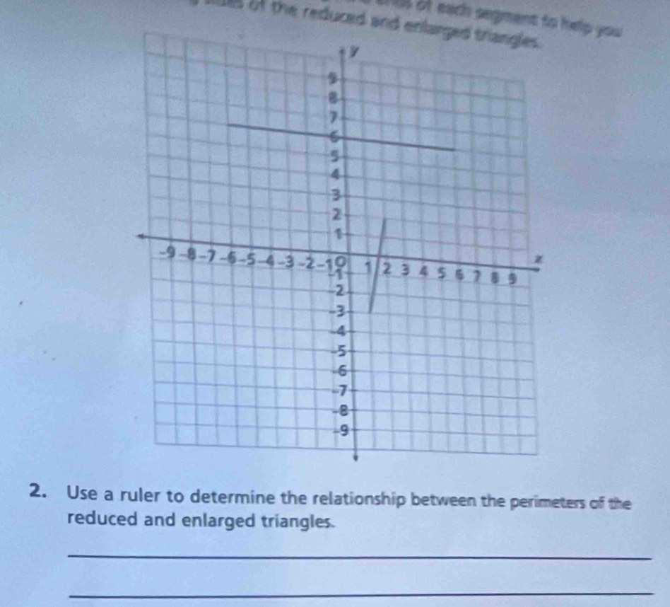 of each segment to help you 
t of the reduced and enlarged triangles. 
2. Use a ruler to determine the relationship between the perimeters of the 
reduced and enlarged triangles. 
_ 
_