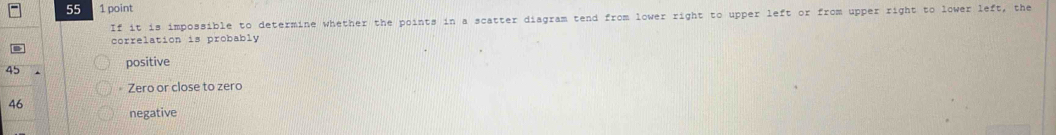 55 1 point
If it is impossible to determine whether the points in a scatter diagram tend from lower right to upper left or from upper right to lower left, the
correlation is probably
positive
45
Zero or close to zero
46
negative