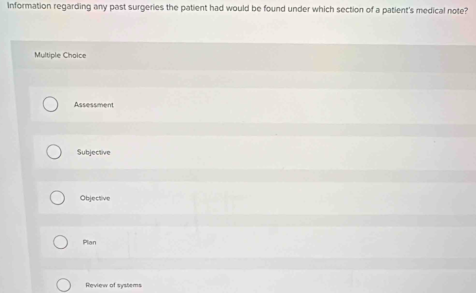 Information regarding any past surgeries the patient had would be found under which section of a patient's medical note?
Multiple Choice
Assessment
Subjective
Objective
Plan
Review of systems