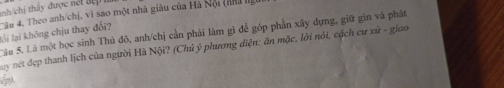 nh chị thấy được nét đợ p 
Câu 4. Theo anh/chị, vì sao một nhà giàu của Hà Nội (nha ng 
lồi lại không chịu thay đổi? 
Câu 5. Là một học sinh Thủ đô, anh/chị cần phải làm gì để góp phần xây dựng, giữ gìn và phát 
Cuy nét đẹp thanh lịch của người Hà Nội? (Chú ý phương diện: ăn mặc, lời nói, cách cư xử - giao 
iếp).
