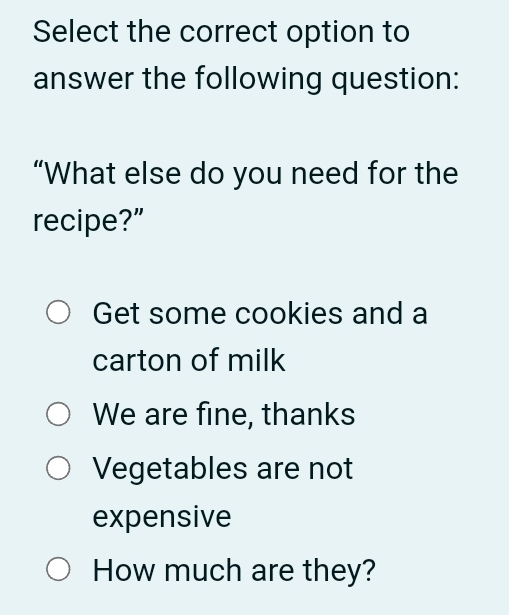 Select the correct option to
answer the following question:
“What else do you need for the
recipe?”
Get some cookies and a
carton of milk
We are fine, thanks
Vegetables are not
expensive
How much are they?