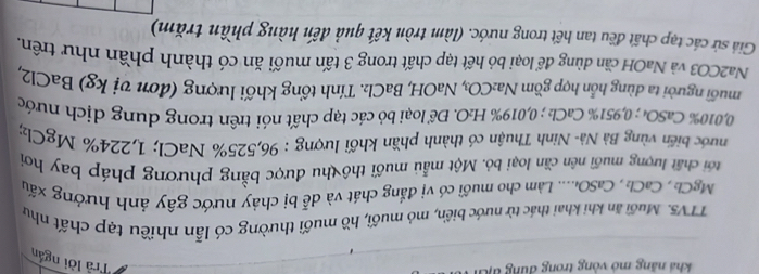 khả năng mô vòng trong dung đ 
Trả lời ngắn 
TTV5. Muối ăn khi khai thác từ nước biển, mỏ muối, hồ muối thường có lẫn nhiều tạp chất như 
MgCh , CaCh₂, CaSO₄.... Làm cho muối có vị đắng chát và dễ bị chảy nước gây ảnh hướng xấu 
tới chất lượng muối nên cần loại bỏ. Một mẫu muối thô thu được bằng phương pháp bay hơi 
nước biến vùng Bà Nà- Ninh Thuận có thành phần khối lượng : 96,525% NaCl; 1,224% MgClz;
0,010% CaSO₄; 0,951% CaCl: ; 0,019% H₂O. Để loại bỏ các tạp chất nói trên trong dung dịch nước 
nuối người ta dùng hỗn hợp gồm Na₂CO₃, NaOH, BaCl₂. Tính tổng khối lượng (đơn vị kg) BaCl2, 
Na2CO3 và NaOH cần dùng để loại bỏ hết tạp chất trong 3 tấn muối ăn có thành phần như trên. 
Giả sử các tạp chất đều tan hết trong nước. (làm tròn kết quả đến hàng phần trăm)