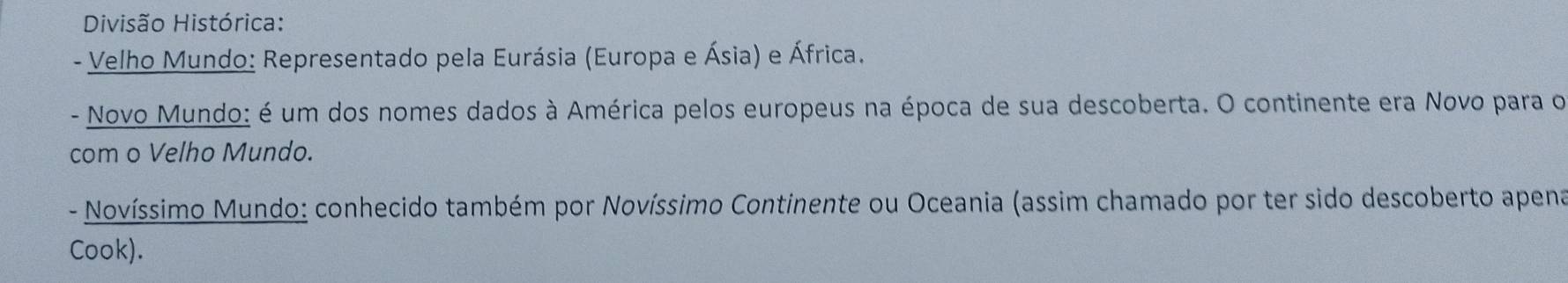 Divisão Histórica: 
- Velho Mundo: Representado pela Eurásia (Europa e Ásia) e África. 
- Novo Mundo: é um dos nomes dados à América pelos europeus na época de sua descoberta. O continente era Novo para o 
com o Velho Mundo. 
- Novíssimo Mundo: conhecido também por Novíssimo Continente ou Oceania (assim chamado por ter sido descoberto apena 
Cook).