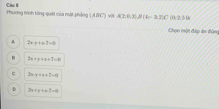 Phương trình tống quát của mặt phẳng (ABC) với A(2;0;3), B(4;-3;2)C (0;2;5 là:
Chọn một đáp án đúng
A 2x-y+z-7=0
B 2x+y+z+7=0
C 2x-y+z+7=0
D 2x+y+z-7=0