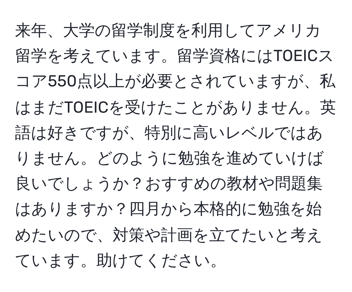 来年、大学の留学制度を利用してアメリカ留学を考えています。留学資格にはTOEICスコア550点以上が必要とされていますが、私はまだTOEICを受けたことがありません。英語は好きですが、特別に高いレベルではありません。どのように勉強を進めていけば良いでしょうか？おすすめの教材や問題集はありますか？四月から本格的に勉強を始めたいので、対策や計画を立てたいと考えています。助けてください。