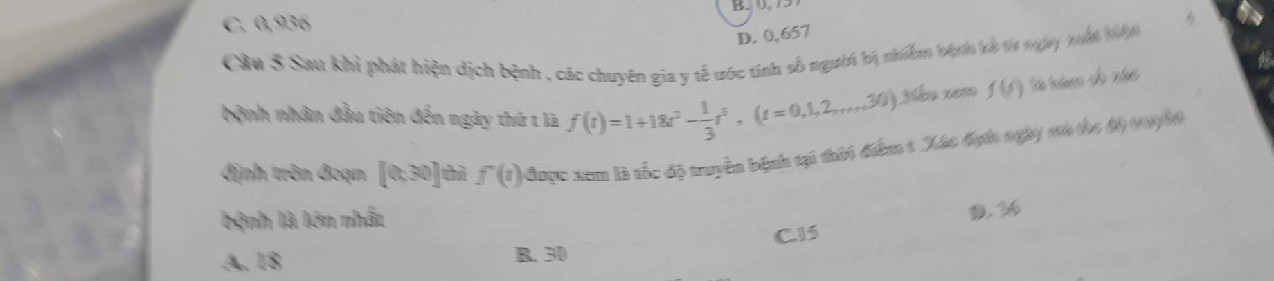 C. 0,936

D. 0, 657
Cầu 3 Sau khi phát hiện dịch bệnh , các chuyên gia y tế uớc tính số người bị nhiêm bện kà ta nay nấh nn
a
bệnh nhân đầu tiên đến ngày thứ t là f(t)=1+18t^2- 1/3 t^3, (t=0,1,2,...,30) Xiếu xem f(s) tả trio đo nhc
định trên đoạn [0,30] thì f'(t) được xem là tốc độ truyền bệnh tại thời điểm 1 Xác đựt ngày mà thc độ 19909
bệnh là lớn nhất
D. 36
C. 15
A. 18
B. 30