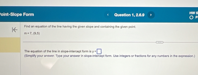 oint-Slope Form Question 1, 2.6.9 
P 
Find an equation of the line having the given slope and containing the given point.
m=7,(9,5)
The equation of the line in slope-intercept form is y=□. 
(Simplify your answer. Type your answer in slope-intercept form. Use integers or fractions for any numbers in the expression.)