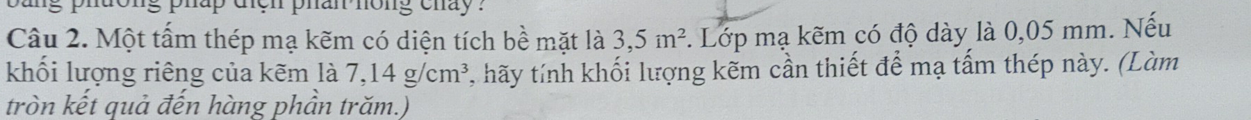 ong phap den phan hong chay ? 
Câu 2. Một tấm thép mạ kẽm có diện tích bề mặt là 3,5m^2. Lớp mạ kẽm có độ dày là 0,05 mm. Nếu 
khối lượng riêng của kẽm là 7,14g/cm^3 , hãy tính khối lượng kẽm cần thiết để mạ tấm thép này. (Làm 
tròn kết quả đến hàng phần trăm.)