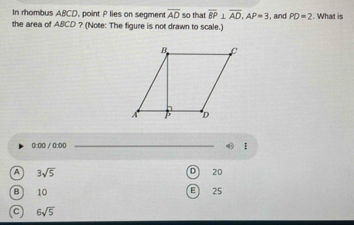 In rhombus ABCD, point P lies on segment overline AD so that overline BP⊥ overline AD, AP=3 , and PD=2. What is
the area of ABCD ? (Note: The figure is not drawn to scale.)
0:00 0:00 _
:
A 3sqrt(5)
D 20
E
B 10 25
C 6sqrt(5)