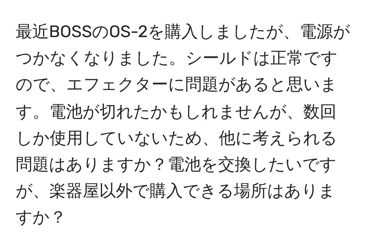 最近BOSSのOS-2を購入しましたが、電源がつかなくなりました。シールドは正常ですので、エフェクターに問題があると思います。電池が切れたかもしれませんが、数回しか使用していないため、他に考えられる問題はありますか？電池を交換したいですが、楽器屋以外で購入できる場所はありますか？