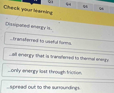 Check your learning 
Dissipated energy is.. 
transferred to useful forms. 
..all energy that is transferred to thermal energy. 
...only energy lost through friction. 
...spread out to the surroundings.