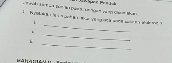 PJawapan Pendek 
Jawab semua soalan pada ruangan yang disediakan. 
_ 
1 Nyatakan jenis bahan lakur yang ada pada salutan elektrod ? 
i 
_ 
i 
_ 
iii. 
BAHAGIAN n